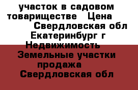 участок в садовом товариществе › Цена ­ 670 000 - Свердловская обл., Екатеринбург г. Недвижимость » Земельные участки продажа   . Свердловская обл.